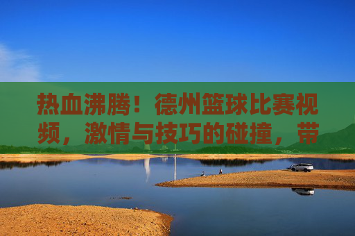 热血沸腾！德州篮球比赛视频，激情与技巧的碰撞，带你重温经典对决，热血沸腾！德州篮球比赛视频，激情与技巧的碰撞，重温经典对决