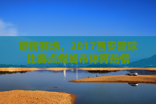 燃情赛场,2017西安篮球比赛点燃城市体育热情
