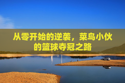 从零开始的逆袭,菜鸟小伙的篮球夺冠之路