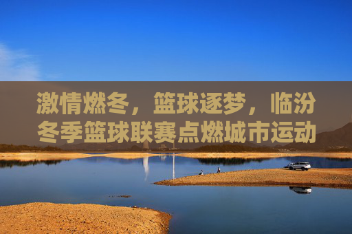 激情燃冬，篮球逐梦，临汾冬季篮球联赛点燃城市运动热情，激情燃冬，篮球逐梦，临汾冬季篮球联赛点燃城市运动热情