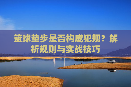 篮球垫步是否构成犯规？解析规则与实战技巧