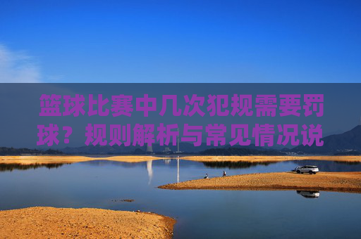 篮球比赛中几次犯规需要罚球?规则解析与常见情况说明,篮球比赛中几次犯规需要罚球?规则解析与常见情况说明