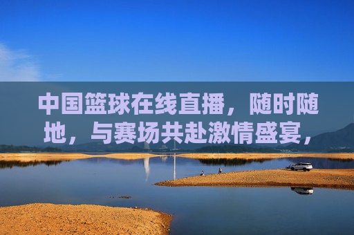 中国篮球在线直播，随时随地，与赛场共赴激情盛宴，点燃全民篮球热，中国篮球在线直播，随时随地共赴激情盛宴，点燃全民篮球热