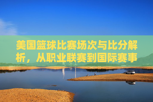 美国篮球比赛场次与比分解析，从职业联赛到国际赛事的精彩竞技数据