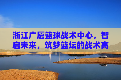 浙江广厦篮球战术中心，智启未来，筑梦篮坛的战术高地