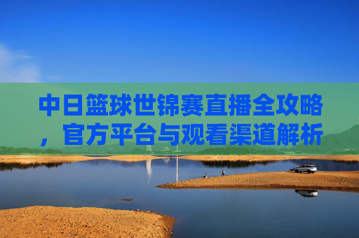 中日篮球世锦赛直播全攻略，官方平台与观看渠道解析