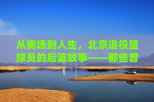 从赛场到人生，北京退役篮球员的后篮故事——那些曾驰骋北京球场的老炮儿