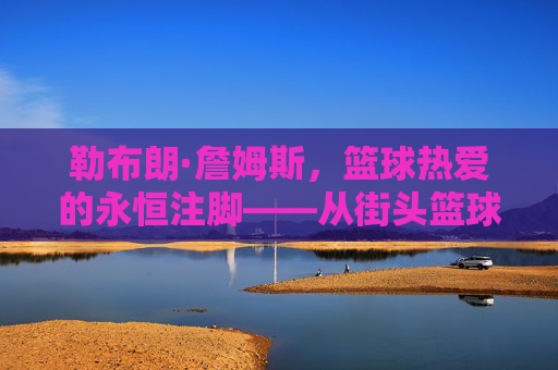 勒布朗·詹姆斯，篮球热爱的永恒注脚——从街头篮球到NBA巨星的热爱之旅