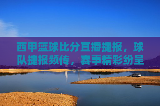 西甲篮球比分直播捷报，球队捷报频传，赛事精彩纷呈，球迷热情高涨，西甲篮球比分直播捷报，赛事精彩纷呈，球队捷报频传，球迷热情高涨