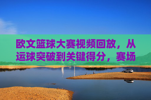 欧文篮球大赛视频回放，从运球突破到关键得分，赛场闪电侠的精彩演绎与技术拆解