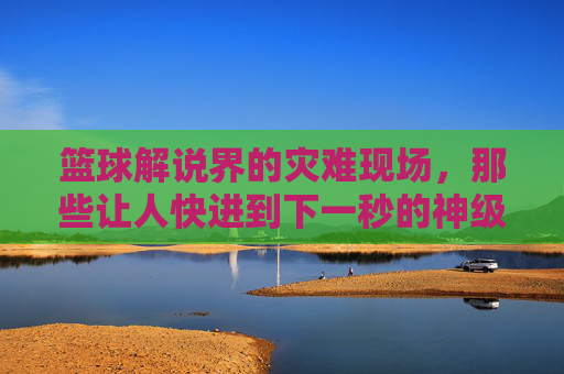 篮球解说界的灾难现场,那些让人快进到下一秒的神级评论,篮球解说界的灾难现场,那些让人快进到下一秒的神级评论