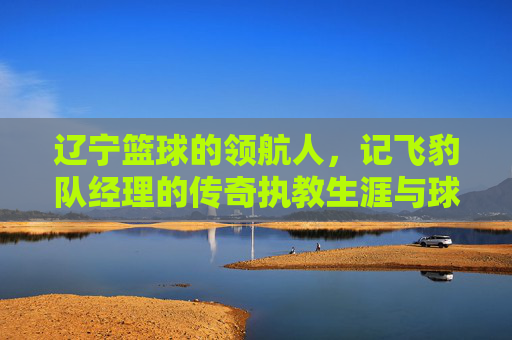 辽宁篮球的领航人，记飞豹队经理的传奇执教生涯与球队辉煌