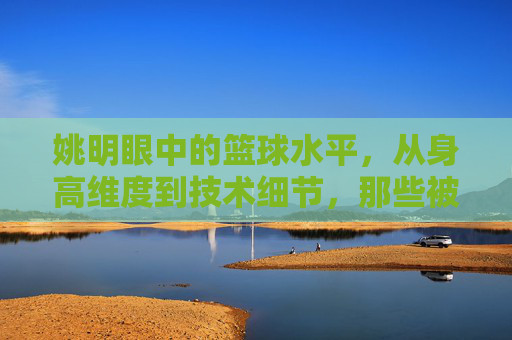 姚明眼中的篮球水平，从身高维度到技术细节，那些被高估与低估的维度，姚明视角下的篮球水平，从身高维度到技术细节，那些被高估与低估的维度