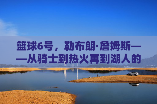 篮球6号，勒布朗·詹姆斯——从骑士到热火再到湖人的三冠王传奇