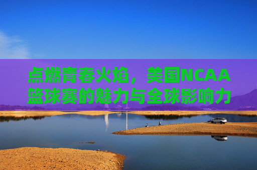 点燃青春火焰，美国NCAA篮球赛的魅力与全球影响力，点燃青春火焰，美国NCAA篮球赛的魅力与全球影响力