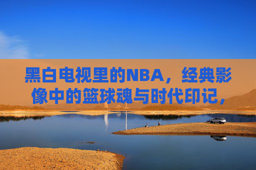 黑白电视里的NBA，经典影像中的篮球魂与时代印记，黑白电视里的NBA，经典影像中的篮球魂与时代印记