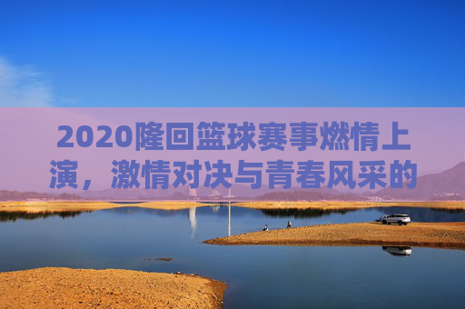 2020隆回篮球赛事燃情上演,激情对决与青春风采的碰撞