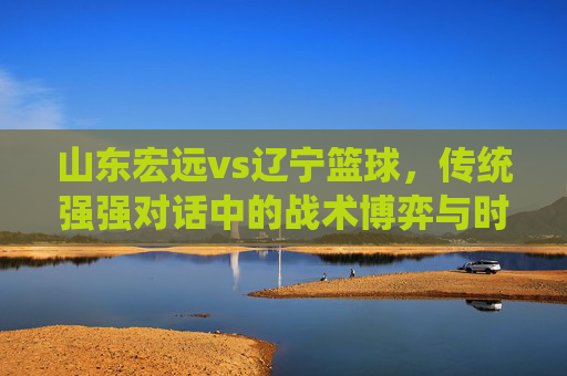 山东宏远vs辽宁篮球，传统强强对话中的战术博弈与时代新篇