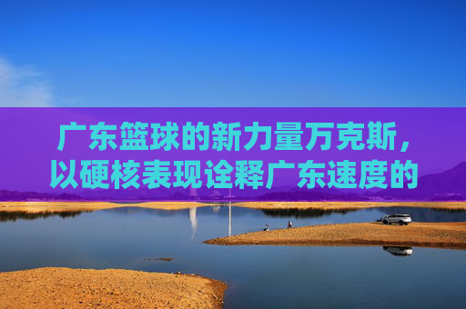 广东篮球的新力量万克斯，以硬核表现诠释广东速度的篮球哲学