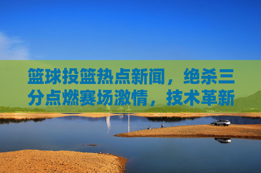 篮球投篮热点新闻,绝杀三分点燃赛场激情,技术革新重塑进攻美学,篮球投篮热点新闻,绝杀三分点燃赛场激情,技术革新重塑进攻美学