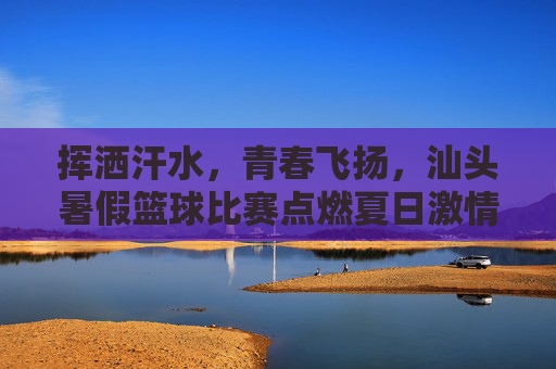 挥洒汗水，青春飞扬，汕头暑假篮球比赛点燃夏日激情