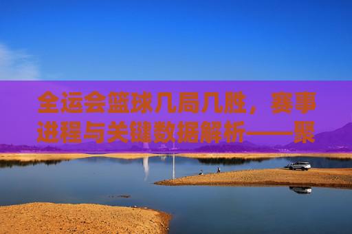 全运会篮球几局几胜，赛事进程与关键数据解析——聚焦各队比赛局数与胜负场统计