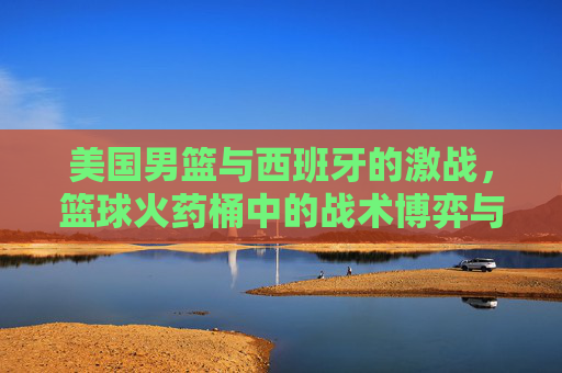 美国男篮与西班牙的激战，篮球火药桶中的战术博弈与激情对决