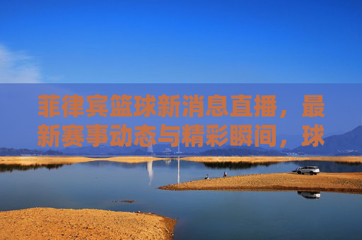 菲律宾篮球新消息直播，最新赛事动态与精彩瞬间，球迷必看！