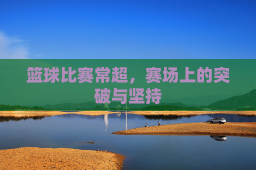 篮球比赛常超，赛场上的突破与坚持