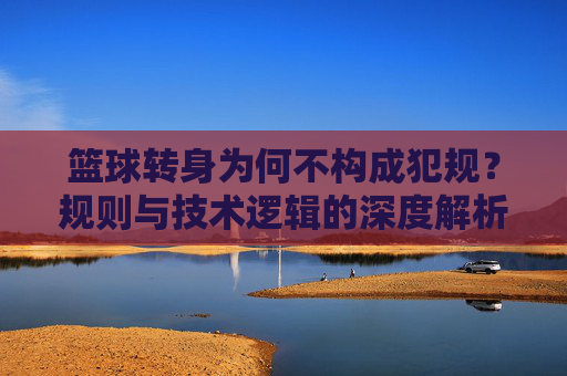 篮球转身为何不构成犯规?规则与技术逻辑的深度解析