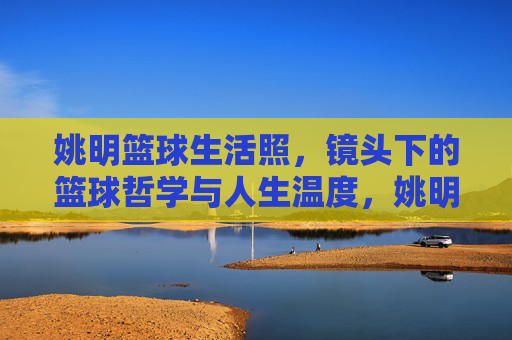 姚明篮球生活照，镜头下的篮球哲学与人生温度，姚明篮球生活照，镜头下的篮球哲学与人生温度
