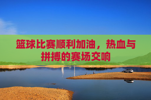 篮球比赛顺利加油，热血与拼搏的赛场交响