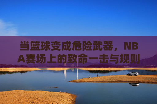 当篮球变成危险武器,NBA赛场上的致命一击与规则博弈,当篮球变成危险武器,NBA赛场上的致命一击与规则博弈