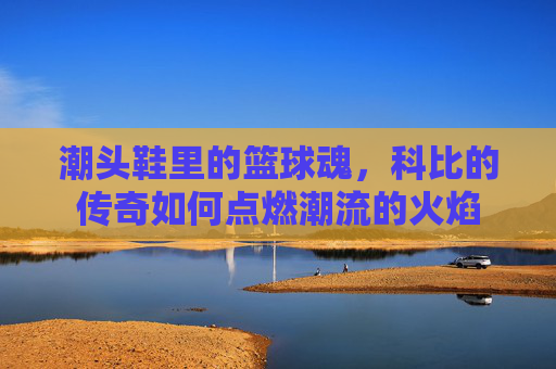 潮头鞋里的篮球魂，科比的传奇如何点燃潮流的火焰