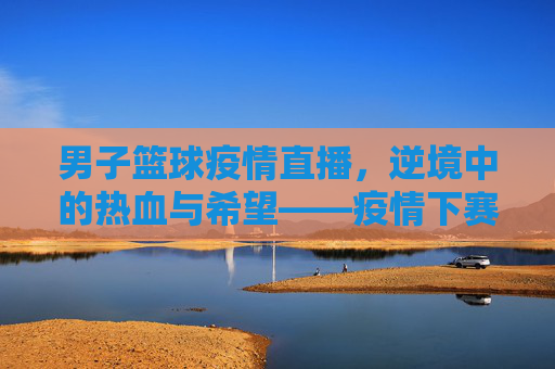 男子篮球疫情直播，逆境中的热血与希望——疫情下赛事的线上绽放与精神共鸣