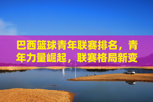 巴西篮球青年联赛排名，青年力量崛起，联赛格局新变局