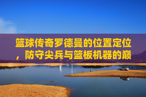 篮球传奇罗德曼的位置定位，防守尖兵与篮板机器的巅峰角色，篮球传奇罗德曼，防守尖兵与篮板机器的巅峰位置定位