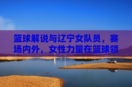 篮球解说与辽宁女队员，赛场内外，女性力量在篮球领域的多维绽放