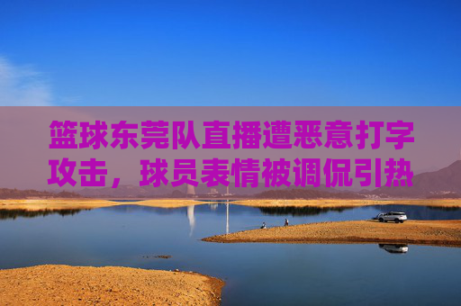 篮球东莞队直播遭恶意打字攻击,球员表情被调侃引热议