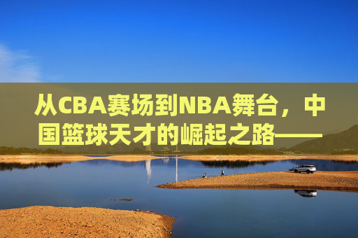 从CBA赛场到NBA舞台，中国篮球天才的崛起之路——解码那些改变格局的球员，从CBA赛场到NBA舞台，中国篮球天才的崛起之路——解码那些改变格局的球员