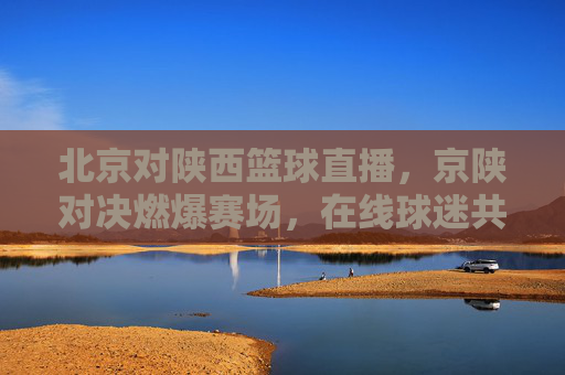北京对陕西篮球直播,京陕对决燃爆赛场,在线球迷共赴体育狂欢