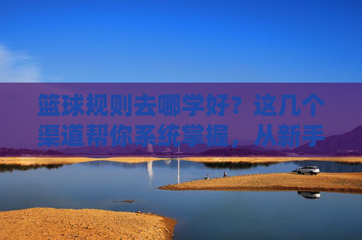 篮球规则去哪学好?这几个渠道帮你系统掌握,从新手到高手
