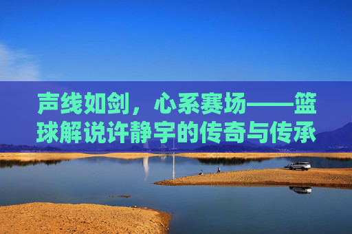 声线如剑，心系赛场——篮球解说许静宇的传奇与传承