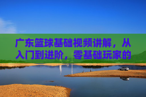 广东篮球基础视频讲解，从入门到进阶，零基础玩家的实战指南