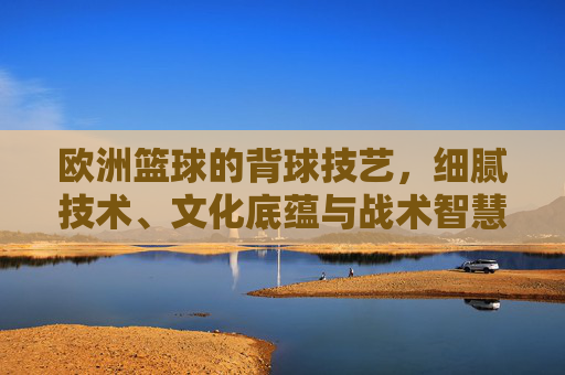 欧洲篮球的背球技艺，细腻技术、文化底蕴与战术智慧的交融，欧洲篮球的背球技艺，细腻技术、文化底蕴与战术智慧的交融