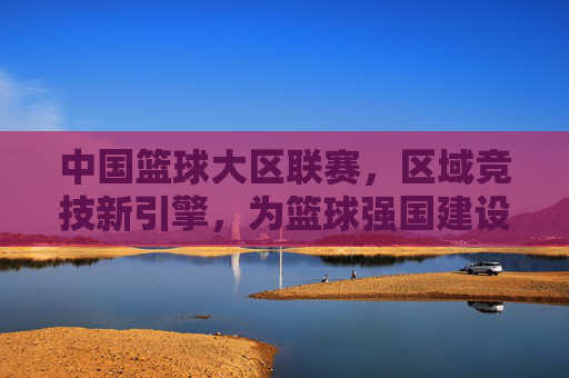 中国篮球大区联赛,区域竞技新引擎,为篮球强国建设注入区域动能