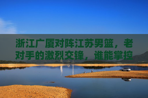 浙江广厦对阵江苏男篮，老对手的激烈交锋，谁能掌控比赛节奏？