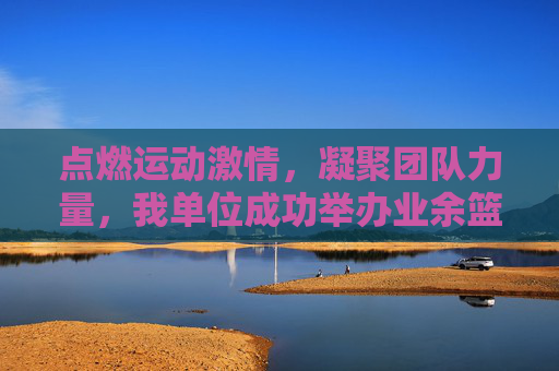 点燃运动激情，凝聚团队力量，我单位成功举办业余篮球比赛，点燃运动激情，凝聚团队力量，我单位成功举办业余篮球比赛