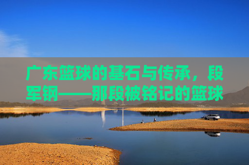 广东篮球的基石与传承,段军钢——那段被铭记的篮球岁月