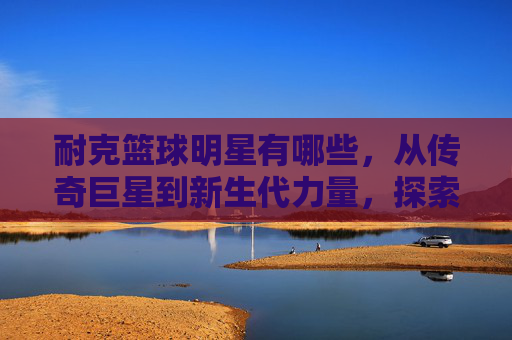 耐克篮球明星有哪些，从传奇巨星到新生代力量，探索耐克篮球的璀璨星河，耐克篮球明星，从传奇巨星到新生代力量，探索璀璨星河的传奇与新生